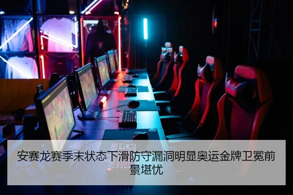 安赛龙赛季末状态下滑防守漏洞明显奥运金牌卫冕前景堪忧
