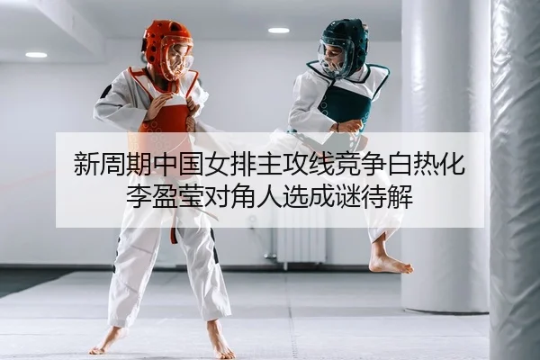 新周期中国女排主攻线竞争白热化 李盈莹对角人选成谜待解